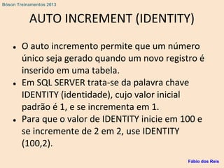 AUTO INCREMENT (IDENTITY)
● O auto incremento permite que um número
único seja gerado quando um novo registro é
inserido em uma tabela.
● Em SQL SERVER trata-se da palavra chave
IDENTITY (identidade), cujo valor inicial
padrão é 1, e se incrementa em 1.
● Para que o valor de IDENTITY inicie em 100 e
se incremente de 2 em 2, use IDENTITY
(100,2).
Fábio dos Reis
Bóson Treinamentos 2013
 