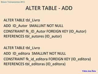 ALTER TABLE - ADD
ALTER TABLE tbl_Livro
ADD ID_Autor SMALLINT NOT NULL
CONSTRAINT fk_ID_Autor FOREIGN KEY (ID_Autor)
REFERENCES tbl_autores (ID_autor)
ALTER TABLE tbl_Livro
ADD ID_editora SMALLINT NOT NULL
CONSTRAINT fk_id_editora FOREIGN KEY (ID_editora)
REFERENCES tbl_editoras (ID_editora)
Fábio dos Reis
Bóson Treinamentos 2013
 