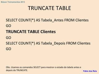 TRUNCATE TABLE
SELECT COUNT(*) AS Tabela_Antes FROM Clientes
GO
TRUNCATE TABLE Clientes
GO
SELECT COUNT(*) AS Tabela_Depois FROM Clientes
GO
Obs. Usamos os comandos SELECT para mostrar o estado da tabela antes e
depois do TRUNCATE. Fábio dos Reis
Bóson Treinamentos 2013
 