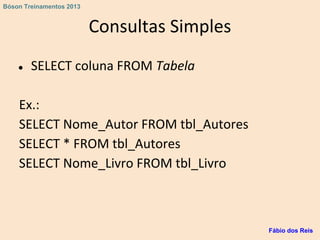 Consultas Simples
● SELECT coluna FROM Tabela
Ex.:
SELECT Nome_Autor FROM tbl_Autores
SELECT * FROM tbl_Autores
SELECT Nome_Livro FROM tbl_Livro
Fábio dos Reis
Bóson Treinamentos 2013
 