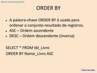 ORDER BY
● A palavra-chave ORDER BY é usada para
ordenar o conjunto-resultado de registros.
● ASC – Ordem ascendente
● DESC – Ordem descendente (inversa)
SELECT * FROM tbl_Livro
ORDER BY Nome_Livro ASC
Fábio dos Reis
Bóson Treinamentos 2013
 