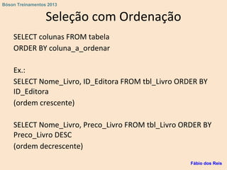 Seleção com Ordenação
SELECT colunas FROM tabela
ORDER BY coluna_a_ordenar
Ex.:
SELECT Nome_Livro, ID_Editora FROM tbl_Livro ORDER BY
ID_Editora
(ordem crescente)
SELECT Nome_Livro, Preco_Livro FROM tbl_Livro ORDER BY
Preco_Livro DESC
(ordem decrescente)
Fábio dos Reis
Bóson Treinamentos 2013
 