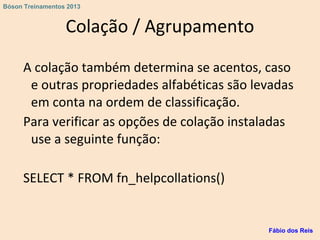 Colação / Agrupamento
A colação também determina se acentos, caso
e outras propriedades alfabéticas são levadas
em conta na ordem de classificação.
Para verificar as opções de colação instaladas
use a seguinte função:
SELECT * FROM fn_helpcollations()
Fábio dos Reis
Bóson Treinamentos 2013
 