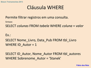 Cláusula WHERE
Permite filtrar registros em uma consulta.
Sintaxe:
SELECT colunas FROM tabela WHERE coluna = valor
Ex.:
SELECT Nome_Livro, Data_Pub FROM tbl_Livro
WHERE ID_Autor = 1
SELECT ID_Autor, Nome_Autor FROM tbl_autores
WHERE Sobrenome_Autor = 'Stanek'
Fábio dos Reis
Bóson Treinamentos 2013
 