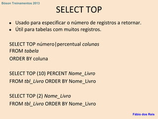 SELECT TOP
● Usado para especificar o número de registros a retornar.
● Útil para tabelas com muitos registros.
SELECT TOP número|percentual colunas
FROM tabela
ORDER BY coluna
SELECT TOP (10) PERCENT Nome_Livro
FROM tbl_Livro ORDER BY Nome_Livro
SELECT TOP (2) Nome_Livro
FROM tbl_Livro ORDER BY Nome_Livro
Fábio dos Reis
Bóson Treinamentos 2013
 