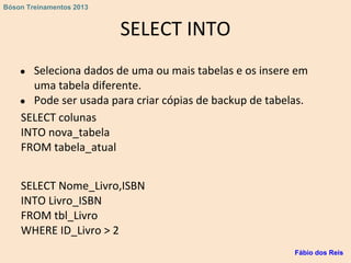 SELECT INTO
● Seleciona dados de uma ou mais tabelas e os insere em
uma tabela diferente.
● Pode ser usada para criar cópias de backup de tabelas.
SELECT colunas
INTO nova_tabela
FROM tabela_atual
SELECT Nome_Livro,ISBN
INTO Livro_ISBN
FROM tbl_Livro
WHERE ID_Livro > 2
Fábio dos Reis
Bóson Treinamentos 2013
 