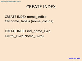 CREATE INDEX
CREATE INDEX nome_índice
ON nome_tabela (nome_coluna)
CREATE INDEX ind_nome_livro
ON tbl_Livro(Nome_Livro)
Fábio dos Reis
Bóson Treinamentos 2013
 