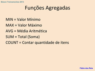 Funções Agregadas
MIN = Valor Mínimo
MAX = Valor Máximo
AVG = Média Aritmética
SUM = Total (Soma)
COUNT = Contar quantidade de itens
Fábio dos Reis
Bóson Treinamentos 2013
 