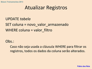 Atualizar Registros
UPDATE tabela
SET coluna = novo_valor_armazenado
WHERE coluna = valor_filtro
Obs.:
Caso não seja usada a cláusula WHERE para filtrar os
registros, todos os dados da coluna serão alterados.
Fábio dos Reis
Bóson Treinamentos 2013
 