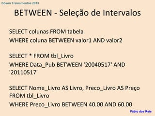 BETWEEN - Seleção de Intervalos
SELECT colunas FROM tabela
WHERE coluna BETWEEN valor1 AND valor2
SELECT * FROM tbl_Livro
WHERE Data_Pub BETWEEN '20040517' AND
'20110517'
SELECT Nome_Livro AS Livro, Preco_Livro AS Preço
FROM tbl_Livro
WHERE Preco_Livro BETWEEN 40.00 AND 60.00
Fábio dos Reis
Bóson Treinamentos 2013
 
