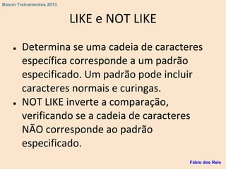 LIKE e NOT LIKE
● Determina se uma cadeia de caracteres
específica corresponde a um padrão
especificado. Um padrão pode incluir
caracteres normais e curingas.
● NOT LIKE inverte a comparação,
verificando se a cadeia de caracteres
NÃO corresponde ao padrão
especificado.
Fábio dos Reis
Bóson Treinamentos 2013
 