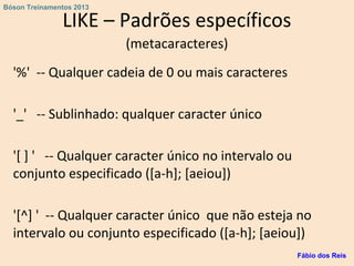LIKE – Padrões específicos
(metacaracteres)
'%' -- Qualquer cadeia de 0 ou mais caracteres
'_' -- Sublinhado: qualquer caracter único
'[ ] ' -- Qualquer caracter único no intervalo ou
conjunto especificado ([a-h]; [aeiou])
'[^] ' -- Qualquer caracter único que não esteja no
intervalo ou conjunto especificado ([a-h]; [aeiou])
Fábio dos Reis
Bóson Treinamentos 2013
 