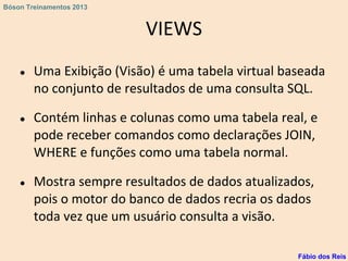 VIEWS
● Uma Exibição (Visão) é uma tabela virtual baseada
no conjunto de resultados de uma consulta SQL.
● Contém linhas e colunas como uma tabela real, e
pode receber comandos como declarações JOIN,
WHERE e funções como uma tabela normal.
● Mostra sempre resultados de dados atualizados,
pois o motor do banco de dados recria os dados
toda vez que um usuário consulta a visão.
Fábio dos Reis
Bóson Treinamentos 2013
 