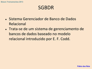SGBDR
● Sistema Gerenciador de Banco de Dados
Relacional
● Trata-se de um sistema de gerenciamento de
bancos de dados baseado no modelo
relacional introduzido por E. F. Codd.
Fábio dos Reis
Bóson Treinamentos 2013
 