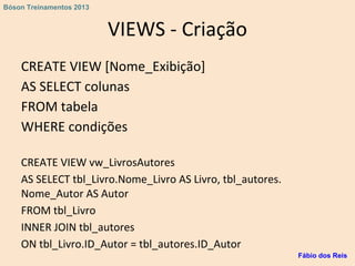 VIEWS - Criação
CREATE VIEW [Nome_Exibição]
AS SELECT colunas
FROM tabela
WHERE condições
CREATE VIEW vw_LivrosAutores
AS SELECT tbl_Livro.Nome_Livro AS Livro, tbl_autores.
Nome_Autor AS Autor
FROM tbl_Livro
INNER JOIN tbl_autores
ON tbl_Livro.ID_Autor = tbl_autores.ID_Autor
Fábio dos Reis
Bóson Treinamentos 2013
 
