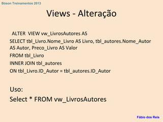 Views - Alteração
ALTER VIEW vw_LivrosAutores AS
SELECT tbl_Livro.Nome_Livro AS Livro, tbl_autores.Nome_Autor
AS Autor, Preco_Livro AS Valor
FROM tbl_Livro
INNER JOIN tbl_autores
ON tbl_Livro.ID_Autor = tbl_autores.ID_Autor
Uso:
Select * FROM vw_LivrosAutores
Fábio dos Reis
Bóson Treinamentos 2013
 