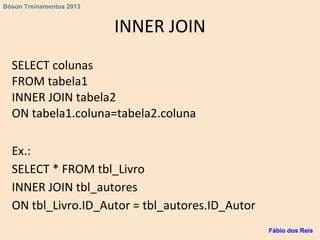 INNER JOIN
SELECT colunas
FROM tabela1
INNER JOIN tabela2
ON tabela1.coluna=tabela2.coluna
Ex.:
SELECT * FROM tbl_Livro
INNER JOIN tbl_autores
ON tbl_Livro.ID_Autor = tbl_autores.ID_Autor
Fábio dos Reis
Bóson Treinamentos 2013
 