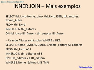 INNER JOIN – Mais exemplos
SELECT tbl_Livro.Nome_Livro, tbl_Livro.ISBN, tbl_autores.
Nome_Autor
FROM tbl_Livro
INNER JOIN tbl_autores
ON tbl_Livro.ID_Autor = tbl_autores.ID_Autor
-- Usando Aliases e cláusulas WHERE e LIKE:
SELECT L.Nome_Livro AS Livros, E.Nome_editora AS Editoras
FROM tbl_Livro AS L
INNER JOIN tbl_editoras AS E
ON L.ID_editora = E.ID_editora
WHERE E.Nome_Editora LIKE 'M%'
Fábio dos Reis
Bóson Treinamentos 2013
 