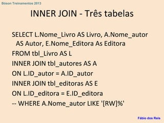 INNER JOIN - Três tabelas
SELECT L.Nome_Livro AS Livro, A.Nome_autor
AS Autor, E.Nome_Editora As Editora
FROM tbl_Livro AS L
INNER JOIN tbl_autores AS A
ON L.ID_autor = A.ID_autor
INNER JOIN tbl_editoras AS E
ON L.ID_editora = E.ID_editora
-- WHERE A.Nome_autor LIKE '[RW]%'
Fábio dos Reis
Bóson Treinamentos 2013
 