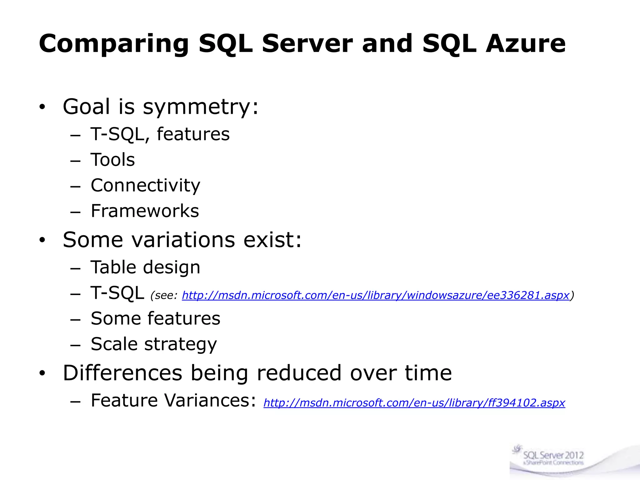 Comparing SQL Server and SQL Azure
• Goal is symmetry:
– T-SQL, features
– Tools
– Connectivity
– Frameworks
• Some variations exist:
– Table design
– T-SQL (see: http://msdn.microsoft.com/en-us/library/windowsazure/ee336281.aspx)
– Some features
– Scale strategy
• Differences being reduced over time
– Feature Variances: http://msdn.microsoft.com/en-us/library/ff394102.aspx
 