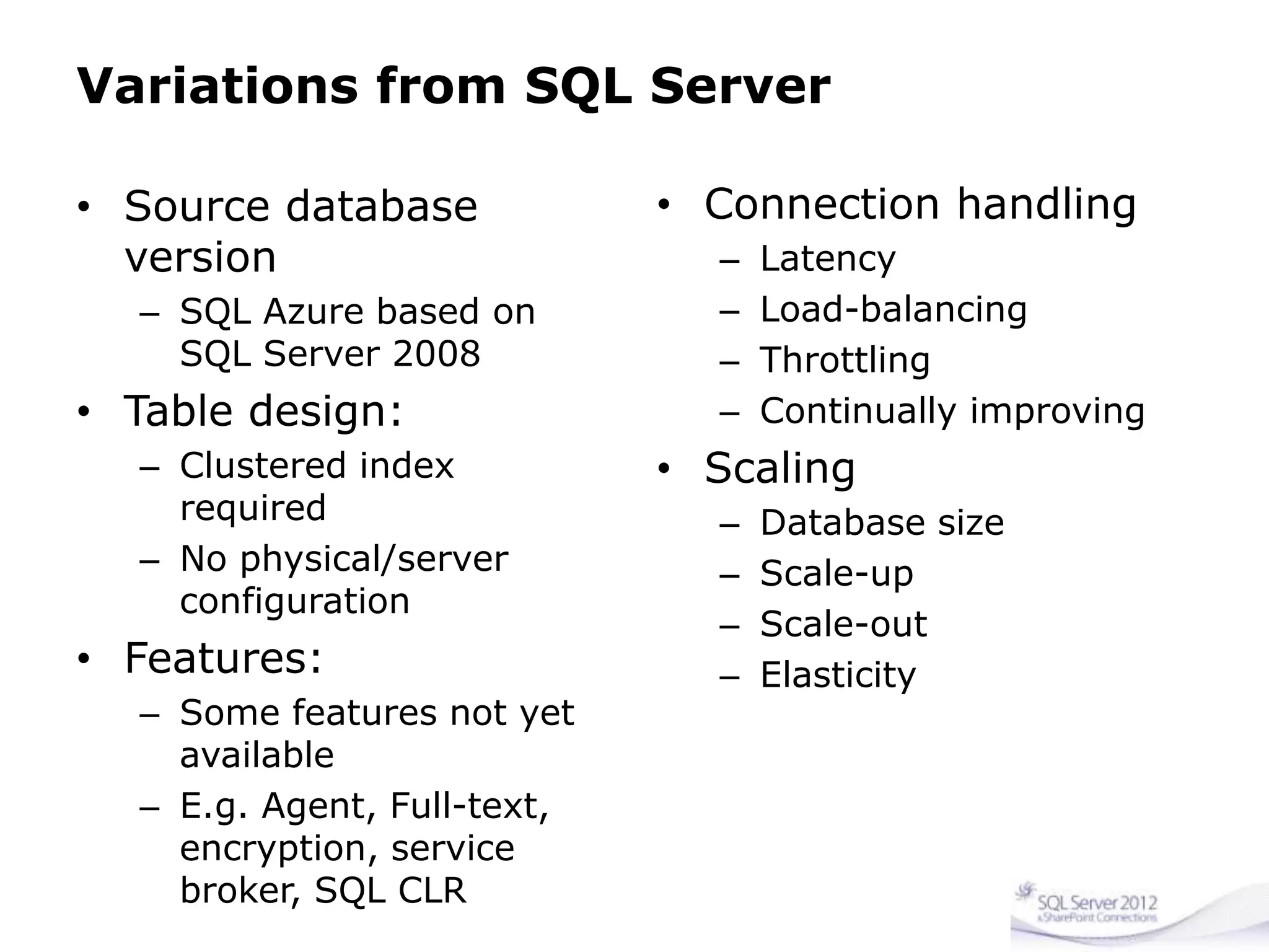 Variations from SQL Server
• Source database
version
– SQL Azure based on
SQL Server 2008
• Table design:
– Clustered index
required
– No physical/server
configuration
• Features:
– Some features not yet
available
– E.g. Agent, Full-text,
encryption, service
broker, SQL CLR
• Connection handling
– Latency
– Load-balancing
– Throttling
– Continually improving
• Scaling
– Database size
– Scale-up
– Scale-out
– Elasticity
 