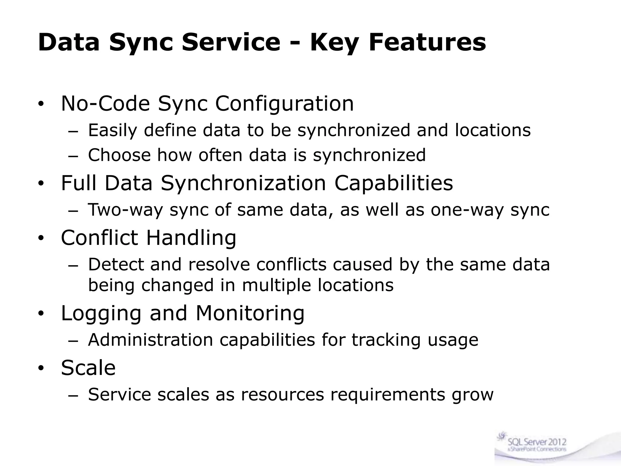 Data Sync Service - Key Features
• No-Code Sync Configuration
– Easily define data to be synchronized and locations
– Choose how often data is synchronized
• Full Data Synchronization Capabilities
– Two-way sync of same data, as well as one-way sync
• Conflict Handling
– Detect and resolve conflicts caused by the same data
being changed in multiple locations
• Logging and Monitoring
– Administration capabilities for tracking usage
• Scale
– Service scales as resources requirements grow
 