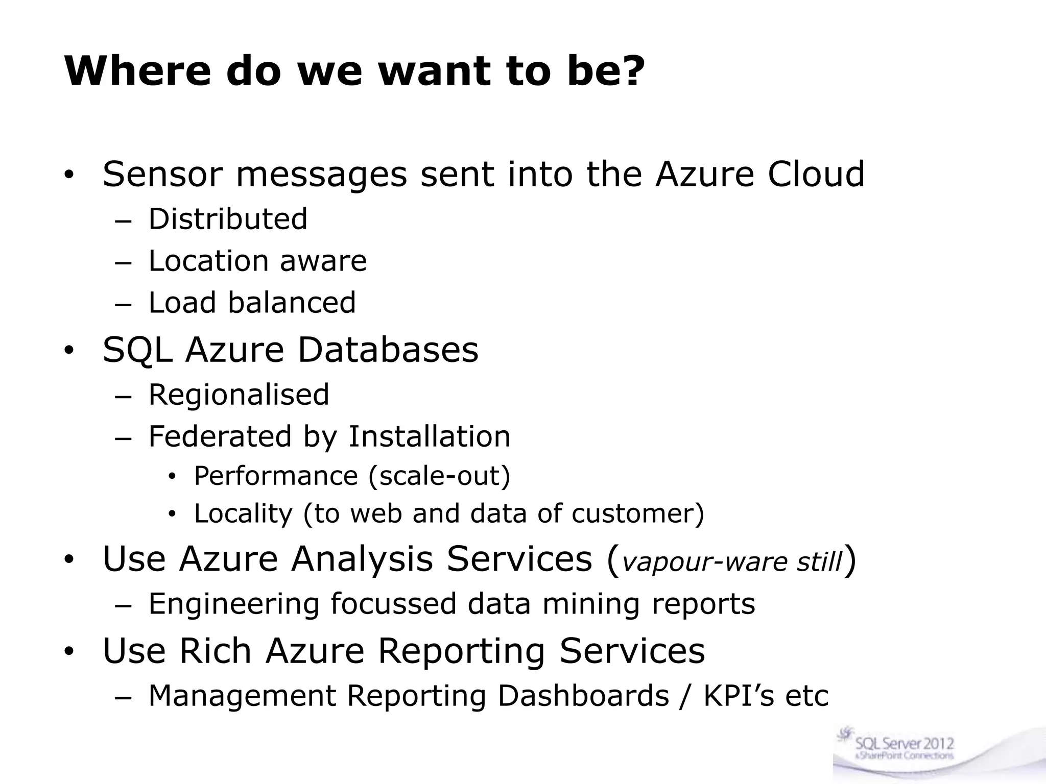 Where do we want to be?
• Sensor messages sent into the Azure Cloud
– Distributed
– Location aware
– Load balanced
• SQL Azure Databases
– Regionalised
– Federated by Installation
• Performance (scale-out)
• Locality (to web and data of customer)
• Use Azure Analysis Services (vapour-ware still)
– Engineering focussed data mining reports
• Use Rich Azure Reporting Services
– Management Reporting Dashboards / KPI’s etc
 