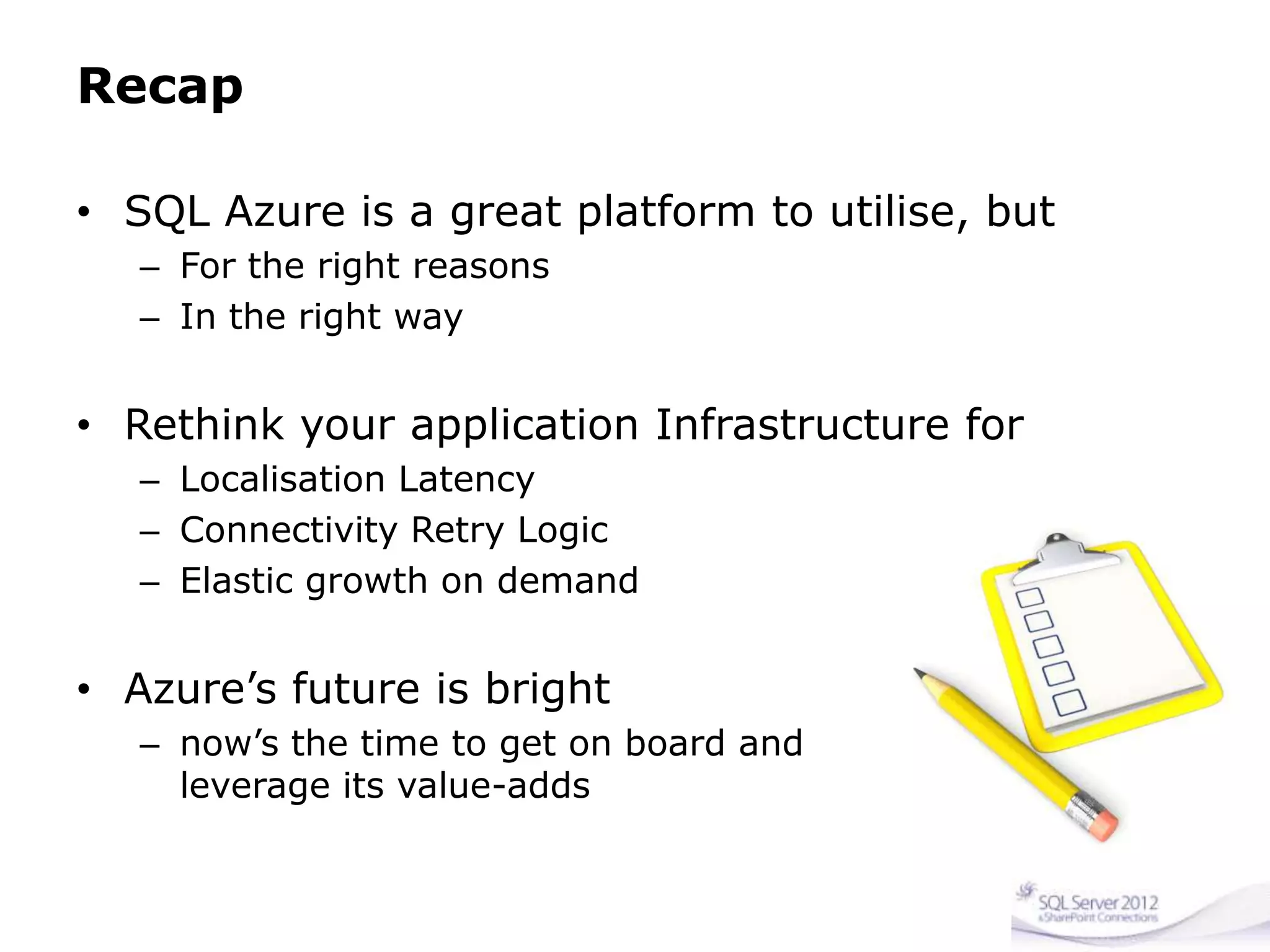 Recap
• SQL Azure is a great platform to utilise, but
– For the right reasons
– In the right way
• Rethink your application Infrastructure for
– Localisation Latency
– Connectivity Retry Logic
– Elastic growth on demand
• Azure’s future is bright
– now’s the time to get on board and
leverage its value-adds
 