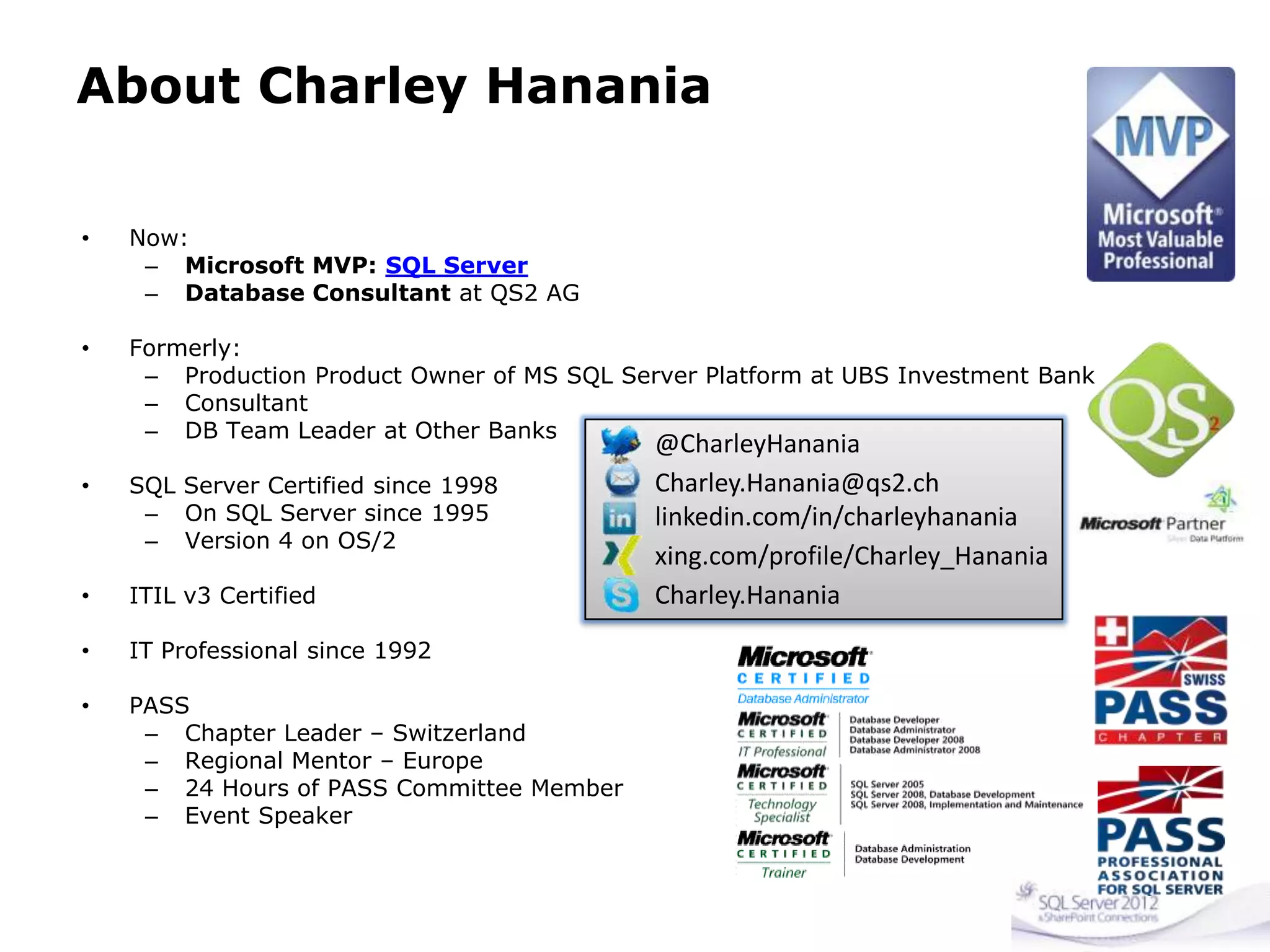 About Charley Hanania
• Now:
– Microsoft MVP: SQL Server
– Database Consultant at QS2 AG
• Formerly:
– Production Product Owner of MS SQL Server Platform at UBS Investment Bank
– Consultant
– DB Team Leader at Other Banks
• SQL Server Certified since 1998
– On SQL Server since 1995
– Version 4 on OS/2
• ITIL v3 Certified
• IT Professional since 1992
• PASS
– Chapter Leader – Switzerland
– Regional Mentor – Europe
– 24 Hours of PASS Committee Member
– Event Speaker
@CharleyHanania
Charley.Hanania@qs2.ch
linkedin.com/in/charleyhanania
xing.com/profile/Charley_Hanania
Charley.Hanania
 