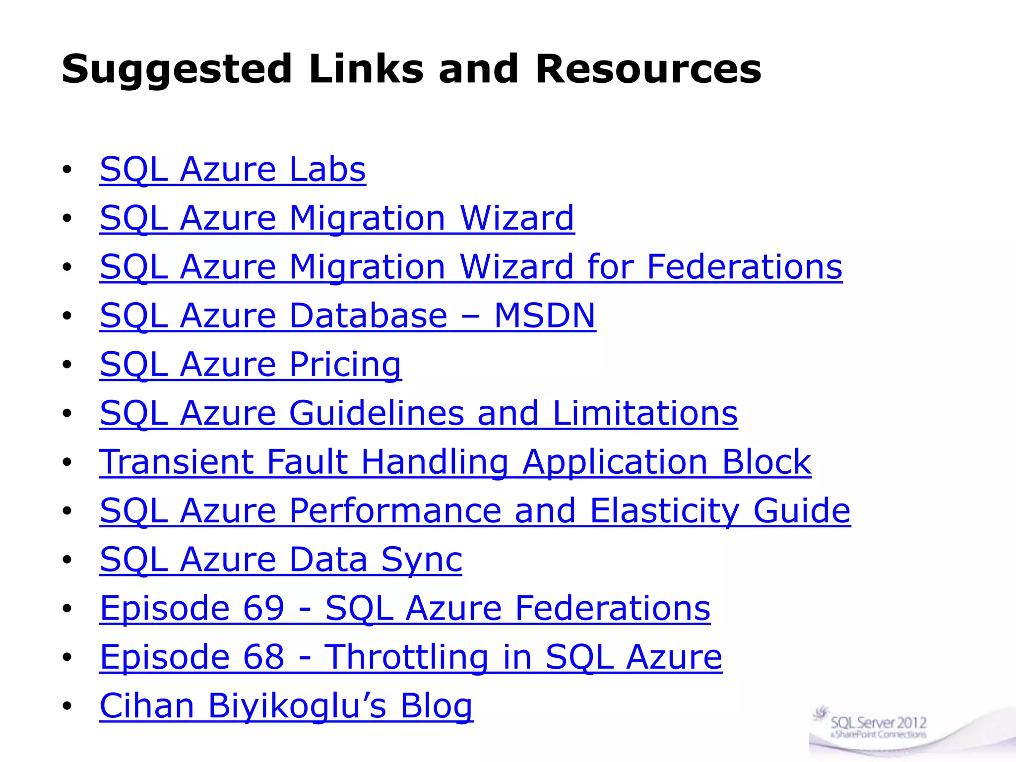 Suggested Links and Resources
• SQL Azure Labs
• SQL Azure Migration Wizard
• SQL Azure Migration Wizard for Federations
• SQL Azure Database – MSDN
• SQL Azure Pricing
• SQL Azure Guidelines and Limitations
• Transient Fault Handling Application Block
• SQL Azure Performance and Elasticity Guide
• SQL Azure Data Sync
• Episode 69 - SQL Azure Federations
• Episode 68 - Throttling in SQL Azure
• Cihan Biyikoglu’s Blog
 