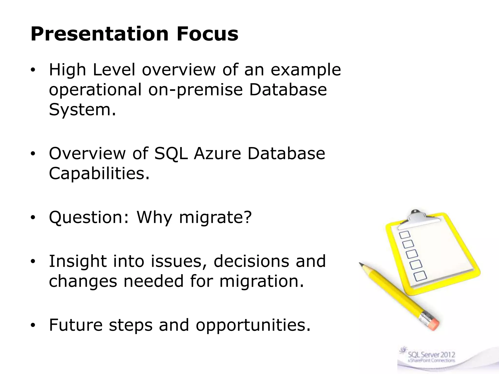 Presentation Focus
• High Level overview of an example
operational on-premise Database
System.
• Overview of SQL Azure Database
Capabilities.
• Question: Why migrate?
• Insight into issues, decisions and
changes needed for migration.
• Future steps and opportunities.
 