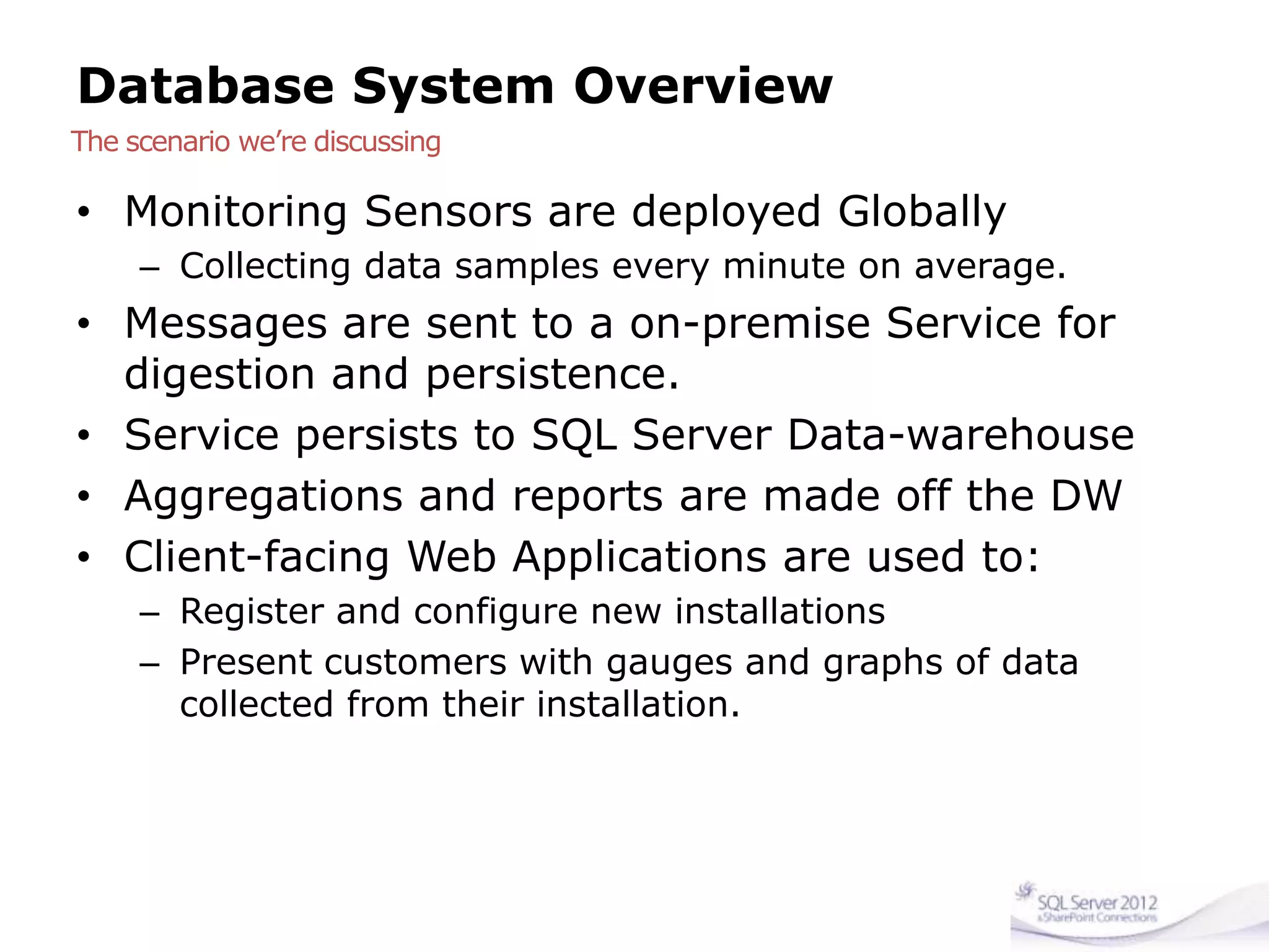 Database System Overview
• Monitoring Sensors are deployed Globally
– Collecting data samples every minute on average.
• Messages are sent to a on-premise Service for
digestion and persistence.
• Service persists to SQL Server Data-warehouse
• Aggregations and reports are made off the DW
• Client-facing Web Applications are used to:
– Register and configure new installations
– Present customers with gauges and graphs of data
collected from their installation.
 