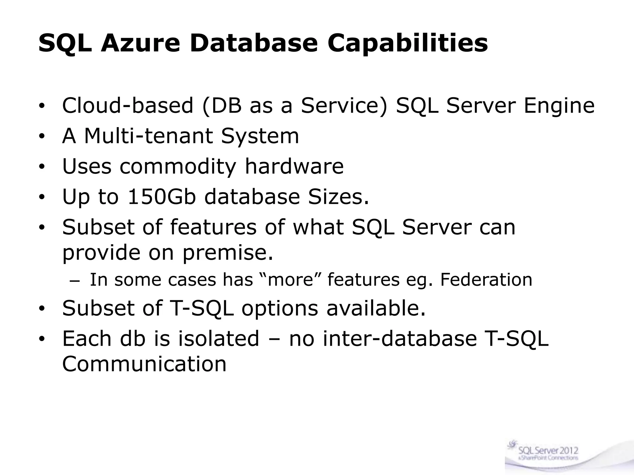SQL Azure Database Capabilities
• Cloud-based (DB as a Service) SQL Server Engine
• A Multi-tenant System
• Uses commodity hardware
• Up to 150Gb database Sizes.
• Subset of features of what SQL Server can
provide on premise.
– In some cases has “more” features eg. Federation
• Subset of T-SQL options available.
• Each db is isolated – no inter-database T-SQL
Communication
 