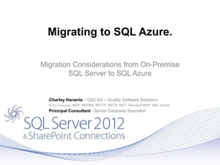 Migrating to SQL Azure.
Migration Considerations from On-Premise
SQL Server to SQL Azure
Charley Hanania :: QS2 AG – Quality Software Solutions
B.Sc (Computing), MCP, MCDBA, MCITP, MCTS, MCT, Microsoft MVP: SQL Server
Principal Consultant - Senior Database Specialist
 