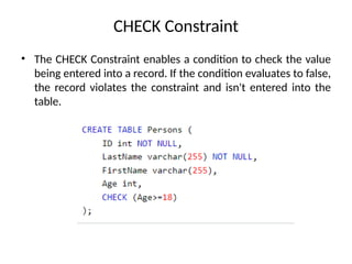 • The CHECK Constraint enables a condition to check the value
being entered into a record. If the condition evaluates to false,
the record violates the constraint and isn't entered into the
table.
CHECK Constraint
 