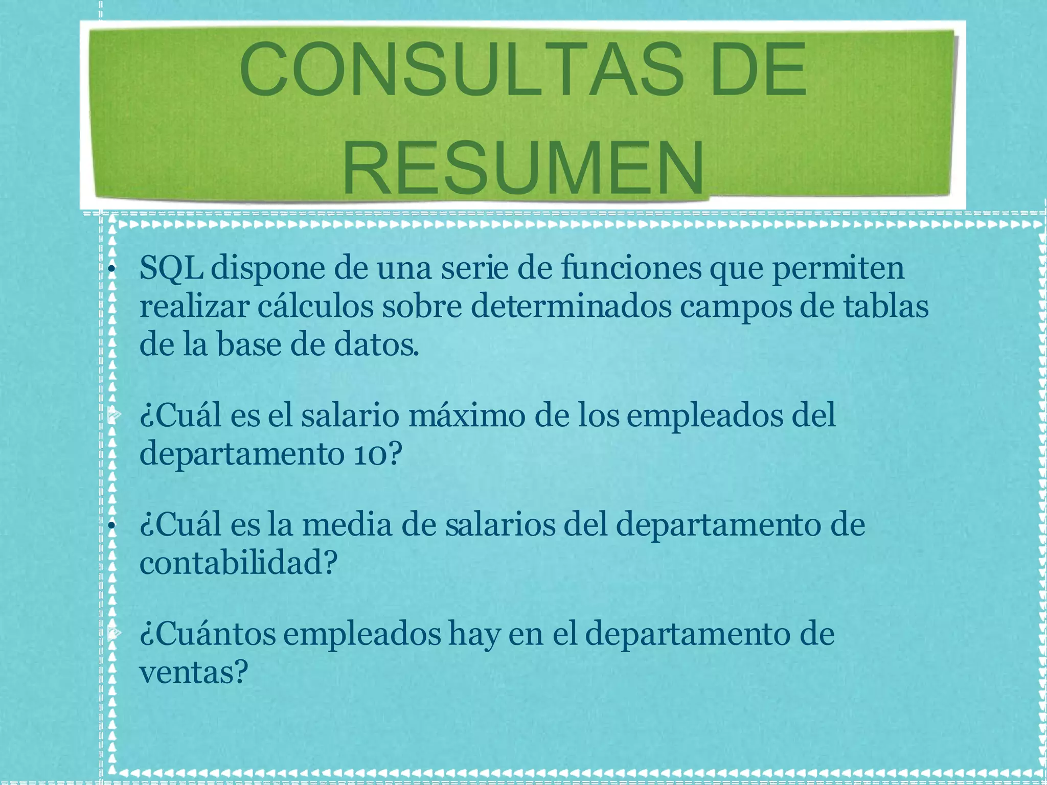 CONSULTAS DE RESUMEN SQL dispone de una serie de funciones que permiten realizar cálculos sobre determinados campos de tablas de la base de datos. ¿Cuál es el salario máximo de los empleados del departamento 10? ¿Cuál es la media de salarios del departamento de contabilidad? ¿Cuántos empleados hay en el departamento de ventas? 
