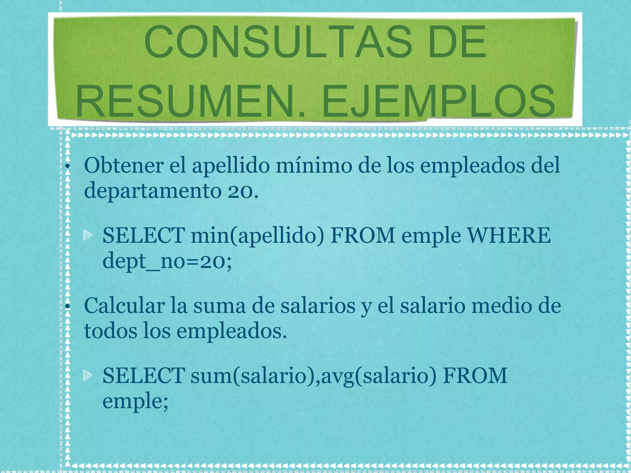 CONSULTAS DE RESUMEN. EJEMPLOS Obtener el apellido mínimo de los empleados del departamento 20. SELECT min(apellido) FROM emple WHERE dept_no=20; Calcular la suma de salarios y el salario medio de todos los empleados. SELECT sum(salario),avg(salario) FROM emple; 