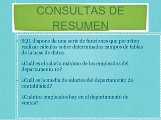 CONSULTAS DE RESUMEN SQL dispone de una serie de funciones que permiten realizar cálculos sobre determinados campos de tablas de la base de datos. ¿Cuál es el salario máximo de los empleados del departamento 10? ¿Cuál es la media de salarios del departamento de contabilidad? ¿Cuántos empleados hay en el departamento de ventas? 