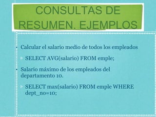 CONSULTAS DE RESUMEN. EJEMPLOS Calcular el salario medio de todos los empleados SELECT AVG(salario) FROM emple; Salario máximo de los empleados del departamento 10. SELECT max(salario) FROM emple WHERE dept_no=10; 