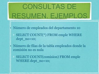 CONSULTAS DE RESUMEN. EJEMPLOS Número de empleados del departamento 10 SELECT COUNT(*) FROM emple WHERE dept_no=10; Número de filas de la tabla empleados donde la comisión no es nula SELECT COUNT(comision) FROM emple WHERE dept_no=10; 
