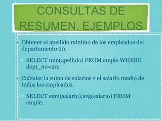 CONSULTAS DE RESUMEN. EJEMPLOS Obtener el apellido mínimo de los empleados del departamento 20. SELECT min(apellido) FROM emple WHERE dept_no=20; Calcular la suma de salarios y el salario medio de todos los empleados. SELECT sum(salario),avg(salario) FROM emple; 