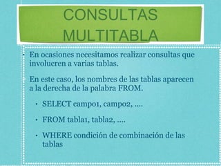 CONSULTAS MULTITABLA En ocasiones necesitamos realizar consultas que involucren a varias tablas. En este caso, los nombres de las tablas aparecen a la derecha de la palabra FROM. SELECT campo1, campo2, .... FROM tabla1, tabla2, .... WHERE condición de combinación de las tablas 