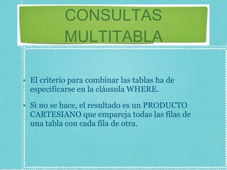 CONSULTAS MULTITABLA El criterio para combinar las tablas ha de especificarse en la cláusula WHERE.  Si no se hace, el resultado es un PRODUCTO CARTESIANO que empareja todas las filas de una tabla con cada fila de otra. 