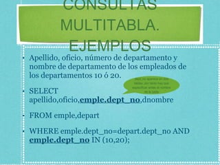 CONSULTAS MULTITABLA. EJEMPLOS Apellido, oficio, número de departamento y nombre de departamento de los empleados de los departamentos 10 ó 20. SELECT apellido,oficio, emple.dept_no ,dnombre FROM emple,depart WHERE emple.dept_no=depart.dept_no AND  emple.dept_no  IN (10,20); dept_no aparece en dos tablas, por tanto hay que especificar antes el nombre de la tabla 