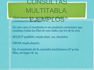 CONSULTAS MULTITABLA. EJEMPLOS ¿Qué ocurre si no se especifica el criterio de combinación de tablas? En este caso el resultado es un producto cartesiano que combina todas las filas de una tabla con los de la otra SELECT apellido, emple.dept_no, dnombre FROM emple,depart; En el resultado de la consulta tendríamos 16*4=64 filas, en lugar de 14 