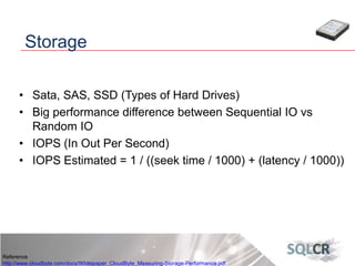 • Sata, SAS, SSD (Types of Hard Drives)
• Big performance difference between Sequential IO vs
Random IO
• IOPS (In Out Per Second)
• IOPS Estimated = 1 / ((seek time / 1000) + (latency / 1000))
Storage
Reference
http://www.cloudbyte.com/docs/Whitepaper_CloudByte_Measuring-Storage-Performance.pdf
 