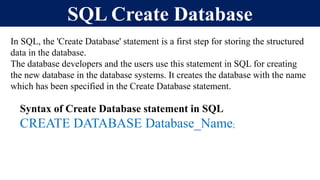 SQL Create Database
In SQL, the 'Create Database' statement is a first step for storing the structured
data in the database.
The database developers and the users use this statement in SQL for creating
the new database in the database systems. It creates the database with the name
which has been specified in the Create Database statement.
Syntax of Create Database statement in SQL
CREATE DATABASE Database_Name;
 