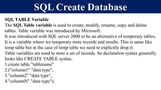 SQL Create Database
SQL TABLE Variable
The SQL Table variable is used to create, modify, rename, copy and delete
tables. Table variable was introduced by Microsoft.
It was introduced with SQL server 2000 to be an alternative of temporary tables.
It is a variable where we temporary store records and results. This is same like
temp table but in the case of temp table we need to explicitly drop it.
Table variables are used to store a set of records. So declaration syntax generally
looks like CREATE TABLE syntax.
1.create table "tablename"
2.("column1" "data type",
3."column2" "data type",
4."columnN" "data type");
 