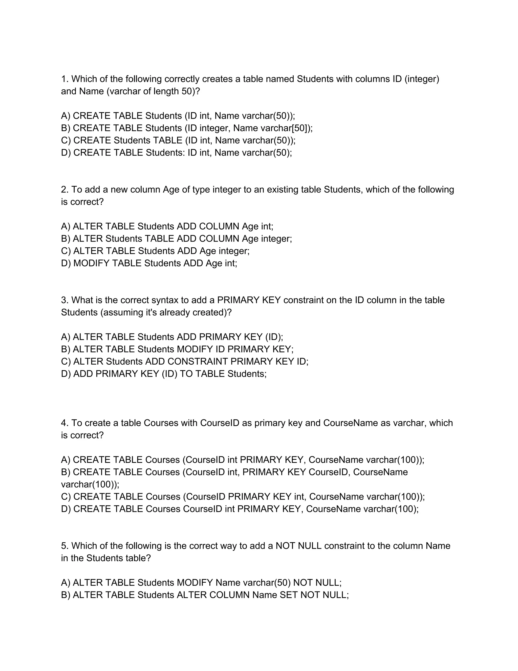 1. Which of the following correctly creates a table named Students with columns ID (integer)
and Name (varchar of length 50)?
A) CREATE TABLE Students (ID int, Name varchar(50));
B) CREATE TABLE Students (ID integer, Name varchar[50]);
C) CREATE Students TABLE (ID int, Name varchar(50));
D) CREATE TABLE Students: ID int, Name varchar(50);
2. To add a new column Age of type integer to an existing table Students, which of the following
is correct?
A) ALTER TABLE Students ADD COLUMN Age int;
B) ALTER Students TABLE ADD COLUMN Age integer;
C) ALTER TABLE Students ADD Age integer;
D) MODIFY TABLE Students ADD Age int;
3. What is the correct syntax to add a PRIMARY KEY constraint on the ID column in the table
Students (assuming it's already created)?
A) ALTER TABLE Students ADD PRIMARY KEY (ID);
B) ALTER TABLE Students MODIFY ID PRIMARY KEY;
C) ALTER Students ADD CONSTRAINT PRIMARY KEY ID;
D) ADD PRIMARY KEY (ID) TO TABLE Students;
4. To create a table Courses with CourseID as primary key and CourseName as varchar, which
is correct?
A) CREATE TABLE Courses (CourseID int PRIMARY KEY, CourseName varchar(100));
B) CREATE TABLE Courses (CourseID int, PRIMARY KEY CourseID, CourseName
varchar(100));
C) CREATE TABLE Courses (CourseID PRIMARY KEY int, CourseName varchar(100));
D) CREATE TABLE Courses CourseID int PRIMARY KEY, CourseName varchar(100);
5. Which of the following is the correct way to add a NOT NULL constraint to the column Name
in the Students table?
A) ALTER TABLE Students MODIFY Name varchar(50) NOT NULL;
B) ALTER TABLE Students ALTER COLUMN Name SET NOT NULL;
 