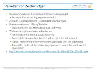 SeiteCommunardo Software GmbH · Kleiststraße 10 a · D-01129 Dresden/Germany · Fon +49 (0) 351/833 820 · Mail info@communardo.de · www.communardo.de
Verketten von Zeichenfolgen
13
> Realisierung mittels SQL benutzerdefiniertem Aggregat
• Separate Klasse pro Aggregat erforderlich
> Attribute [Serializable] und [SqlUserDefinedAggregate]
> Klasse ableiten von IBinarySerialize
• Implementieren der Methoden Read und Write
> Weitere zu implementierende Methoden:
• Init: Initialize the internal data structures
• Accumulate: Accumulate the next value, not if the value is null
• Merge: Merge the partially computed aggregate with this aggregate
• Terminate: Called at the end of aggregation, to return the results of the
aggregation
> http://technet.microsoft.com/en-us/library/ms131056%28SQL.90%29.aspx
 